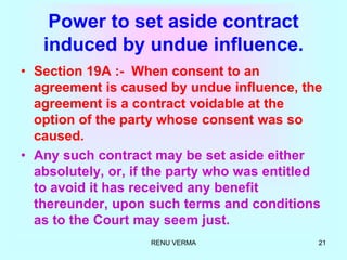 RENU VERMA 21
Power to set aside contract
induced by undue influence.
• Section 19A :- When consent to an
agreement is caused by undue influence, the
agreement is a contract voidable at the
option of the party whose consent was so
caused.
• Any such contract may be set aside either
absolutely, or, if the party who was entitled
to avoid it has received any benefit
thereunder, upon such terms and conditions
as to the Court may seem just.
 