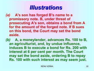 RENU VERMA 22
Illustrations
(a) A's son has forged B's name to a
promissory note. B, under threat of
prosecuting A's son, obtains a bond from A
for the amount of the forged note. If B sues
on this bond, the Court may set the bond
aside.
(b) A, a moneylender, advances Rs. 100 to B,
an agriculturist, and, by undue influence,
induces B to execute a bond for Rs. 200 with
interest at 6 per cent per month. The Court
may set the bond aside, ordering B to repay
Rs. 100 with such interest as may seem just.
 