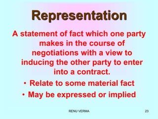 RENU VERMA 23
Representation
A statement of fact which one party
makes in the course of
negotiations with a view to
inducing the other party to enter
into a contract.
• Relate to some material fact
• May be expressed or implied
 