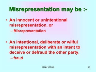 RENU VERMA 25
Misrepresentation may be :-
• An innocent or unintentional
misrepresentation, or
– Misrepresentation
• An intentional, deliberate or wilful
misrepresentation with an intent to
deceive or defraud the other party.
– fraud
 