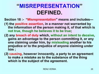 RENU VERMA 26
“MISREPRESENTATION”
DEFINED.
Section 18 :- “Misrepresentation” means and includes—
(1) the positive assertion, in a manner not warranted by
the information of the person making it, of that which is
not true, though he believes it to be true;
(2) any breach of duty which, without an intent to deceive,
gains an advantage to the person committing it, or any
one claiming under him, by misleading another to his
prejudice or to the prejudice of anyone claiming under
him ;
(3) causing, however innocently, a party to an agreement
to make a mistake as to the substance of the thing
which is the subject of the agreement.
 