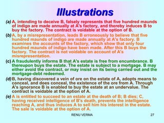 RENU VERMA 27
Illustrations
(a) A, intending to deceive B, falsely represents that five hundred maunds
of indigo are made annually at A's factory, and thereby induces B to
buy the factory. The contract is voidable at the option of B.
(b)A, by a misrepresentation, leads B erroneously to believe that five
hundred maunds of indigo are made annually at A's factory. B
examines the accounts of the factory, which show that only four
hundred maunds of indigo have been made. After this B buys the
factory. The contract is not voidable on account of A's
misrepresentation.
(c) A fraudulently informs B that A's estate is free from encumbrance. B
thereupon buys the estate. The estate is subject to a mortgage. B may
either avoid the contract, or may insist on its being carried out and the
mortgage-debt redeemed.
(d)B, having discovered a vein of ore on the estate of A, adopts means to
conceal, and does conceal, the existence of the ore from A. Through
A's ignorance B is enabled to buy the estate at an undervalue. The
contract is voidable at the option of A.
(e) A is entitled to succeed to an estate at the death of B; B dies; C,
having received intelligence of B's death, prevents the intelligence
reaching A, and thus induces A to sell him his interest in the estate.
The sale is voidable at the option of A.
 