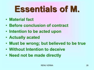 RENU VERMA 28
Essentials of M.
• Material fact
• Before conclusion of contract
• Intention to be acted upon
• Actually acated
• Must be wrong; but believed to be true
• Without Intention to deceive
• Need not be made directly
 