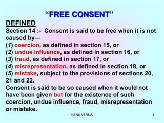 RENU VERMA 3
“FREE CONSENT”
DEFINED
Section 14 :- Consent is said to be free when it is not
caused by—
(1) coercion, as defined in section 15, or
(2) undue influence, as defined in section 16, or
(3) fraud, as defined in section 17, or
(4) misrepresentation, as defined in section 18, or
(5) mistake, subject to the provisions of sections 20,
21 and 22.
Consent is said to be so caused when it would not
have been given but for the existence of such
coercion, undue influence, fraud, misrepresentation
or mistake.
 
