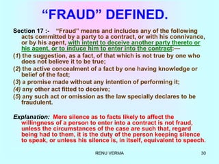 RENU VERMA 30
“FRAUD” DEFINED.
Section 17 :- “Fraud” means and includes any of the following
acts committed by a party to a contract, or with his connivance,
or by his agent, with intent to deceive another party thereto or
his agent, or to induce him to enter into the contract:—
(1) the suggestion, as a fact, of that which is not true by one who
does not believe it to be true;
(2) the active concealment of a fact by one having knowledge or
belief of the fact;
(3) a promise made without any intention of performing it;
(4) any other act fitted to deceive;
(5) any such act or omission as the law specially declares to be
fraudulent.
Explanation: Mere silence as to facts likely to affect the
willingness of a person to enter into a contract is not fraud,
unless the circumstances of the case are such that, regard
being had to them, it is the duty of the person keeping silence
to speak, or unless his silence is, in itself, equivalent to speech.
 