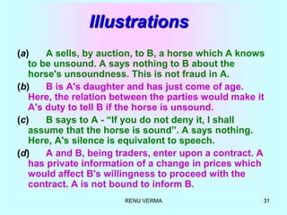 RENU VERMA 31
Illustrations
(a) A sells, by auction, to B, a horse which A knows
to be unsound. A says nothing to B about the
horse's unsoundness. This is not fraud in A.
(b) B is A's daughter and has just come of age.
Here, the relation between the parties would make it
A's duty to tell B if the horse is unsound.
(c) B says to A - “If you do not deny it, I shall
assume that the horse is sound”. A says nothing.
Here, A's silence is equivalent to speech.
(d) A and B, being traders, enter upon a contract. A
has private information of a change in prices which
would affect B's willingness to proceed with the
contract. A is not bound to inform B.
 