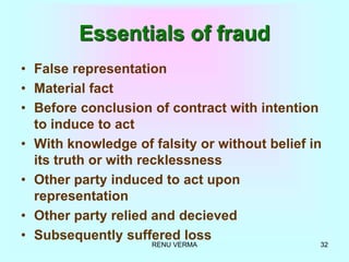 RENU VERMA 32
Essentials of fraud
• False representation
• Material fact
• Before conclusion of contract with intention
to induce to act
• With knowledge of falsity or without belief in
its truth or with recklessness
• Other party induced to act upon
representation
• Other party relied and decieved
• Subsequently suffered loss
 