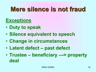 RENU VERMA 36
Mere silence is not fraud
Exceptions
• Duty to speak
• Silence equivalent to speech
• Change in circumstances
• Latent defect – past defect
• Trustee – beneficiary ---= property
deal
 