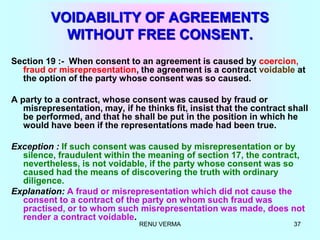 RENU VERMA 37
VOIDABILITY OF AGREEMENTS
WITHOUT FREE CONSENT.
Section 19 :- When consent to an agreement is caused by coercion,
fraud or misrepresentation, the agreement is a contract voidable at
the option of the party whose consent was so caused.
A party to a contract, whose consent was caused by fraud or
misrepresentation, may, if he thinks fit, insist that the contract shall
be performed, and that he shall be put in the position in which he
would have been if the representations made had been true.
Exception : If such consent was caused by misrepresentation or by
silence, fraudulent within the meaning of section 17, the contract,
nevertheless, is not voidable, if the party whose consent was so
caused had the means of discovering the truth with ordinary
diligence.
Explanation: A fraud or misrepresentation which did not cause the
consent to a contract of the party on whom such fraud was
practised, or to whom such misrepresentation was made, does not
render a contract voidable.
 