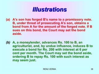 RENU VERMA 38
Illustrations
(a) A's son has forged B's name to a promissory note.
B, under threat of prosecuting A's son, obtains a
bond from A for the amount of the forged note. If B
sues on this bond, the Court may set the bond
aside.
(b) A, a moneylender, advances Rs. 100 to B, an
agriculturist, and, by undue influence, induces B to
execute a bond for Rs. 200 with interest at 6 per
cent per month. The Court may set the bond aside,
ordering B to repay Rs. 100 with such interest as
may seem just.
 