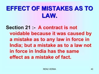 RENU VERMA 40
EFFECT OF MISTAKES AS TO
LAW.
Section 21 :- A contract is not
voidable because it was caused by
a mistake as to any law in force in
India; but a mistake as to a law not
in force in India has the same
effect as a mistake of fact.
 