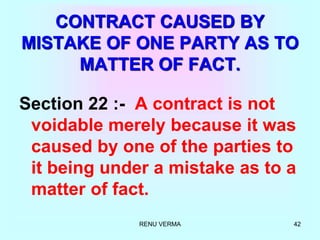 RENU VERMA 42
CONTRACT CAUSED BY
MISTAKE OF ONE PARTY AS TO
MATTER OF FACT.
Section 22 :- A contract is not
voidable merely because it was
caused by one of the parties to
it being under a mistake as to a
matter of fact.
 