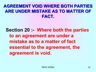 RENU VERMA 43
AGREEMENT VOID WHERE BOTH PARTIES
ARE UNDER MISTAKE AS TO MATTER OF
FACT.
Section 20 :- Where both the parties
to an agreement are under a
mistake as to a matter of fact
essential to the agreement, the
agreement is void.
 