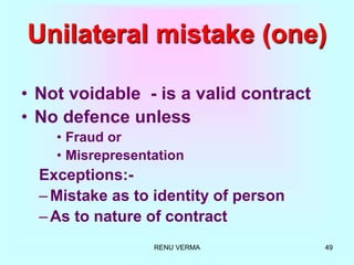 RENU VERMA 49
Unilateral mistake (one)
• Not voidable - is a valid contract
• No defence unless
• Fraud or
• Misrepresentation
Exceptions:-
–Mistake as to identity of person
–As to nature of contract
 