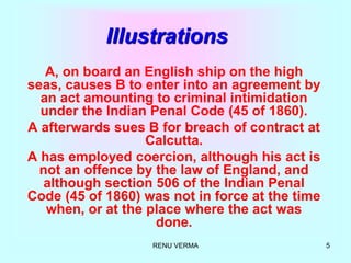 RENU VERMA 5
Illustrations
A, on board an English ship on the high
seas, causes B to enter into an agreement by
an act amounting to criminal intimidation
under the Indian Penal Code (45 of 1860).
A afterwards sues B for breach of contract at
Calcutta.
A has employed coercion, although his act is
not an offence by the law of England, and
although section 506 of the Indian Penal
Code (45 of 1860) was not in force at the time
when, or at the place where the act was
done.
 