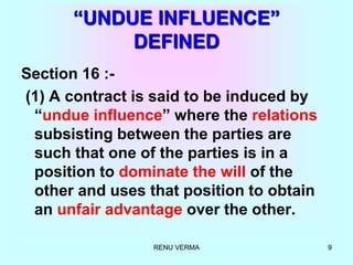 RENU VERMA 9
“UNDUE INFLUENCE”
DEFINED
Section 16 :-
(1) A contract is said to be induced by
“undue influence” where the relations
subsisting between the parties are
such that one of the parties is in a
position to dominate the will of the
other and uses that position to obtain
an unfair advantage over the other.
 