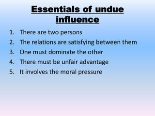 Essentials of undue
influence
1. There are two persons
2. The relations are satisfying between them
3. One must dominate the other
4. There must be unfair advantage
5. It involves the moral pressure
 