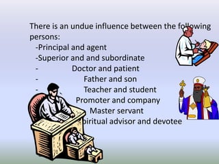 There is an undue influence between the following
persons:
-Principal and agent
-Superior and and subordinate
- Doctor and patient
- Father and son
- Teacher and student
- Promoter and company
- Master servant
- Spiritual advisor and devotee
 