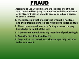 FRAUD
According to Sec 17 fraud means and includes any of those
acts committed by a party to contract or with his connivance
or by his agent with an intent to deceive or induce a person
to enter a contract:
1. The suggestion that a fact is true when it is not true
and the person making it does not believe in itto be true
2. The active concealment of a fact by a person having
knowledge or belief of the fact
3. A promise made without any intention of performing it
4. Any other act fitted to deceive
5. Any such act or omission as the law specially declares
to be fraudulent
 