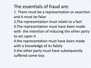 The essentials of fraud are:
1. There must be a representation or assertion
and it must be false
2.The representation must relate to a fact
3.The representation must have been made
with the intention of inducing the other party
to act upon it
4.the representation must have been made
with a knowledge of its falsity
5.the other party must have subsequently
suffered some loss
 