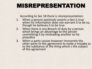 According to Sec 18 there is misrepresentation:
1. When a person positively asserts a fact is true
when his information does not warrant it to be so,
though he believes it to be true
2. When there is any Breach of duty by a person
which brings an advantage to the person
committing it by misleading another to his
prejudice
3. When a party causes however innocently the
other party to the agreement to make a mistake as
to the substance of the thing which s the subject
of the agreement
MISREPRESENTATION
 