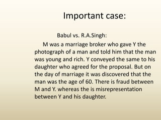 Babul vs. R.A.Singh:
M was a marriage broker who gave Y the
photograph of a man and told him that the man
was young and rich. Y conveyed the same to his
daughter who agreed for the proposal. But on
the day of marriage it was discovered that the
man was the age of 60. There is fraud between
M and Y. whereas the is misrepresentation
between Y and his daughter.
Important case:
 