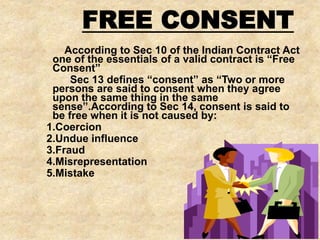 According to Sec 10 of the Indian Contract Act
one of the essentials of a valid contract is “Free
Consent”
Sec 13 defines “consent” as “Two or more
persons are said to consent when they agree
upon the same thing in the same
sense”.According to Sec 14, consent is said to
be free when it is not caused by:
1.Coercion
2.Undue influence
3.Fraud
4.Misrepresentation
5.Mistake
FREE CONSENT
 