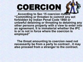 According to Sec 15 coercion means
“Committing or threaten to commit any act
forbidden by Indian Penal Code 1860 or
unlawful detaining or threating to detaining any
other persons property with a view to enter into
an agreement. It is immaterial whether the IPC
is or is not in force where the coercion is
employed”
The threat amounting to coercion need not
necessarily be from a party to contract , it may
also proceed from a stranger to the contract.
COERCION
 