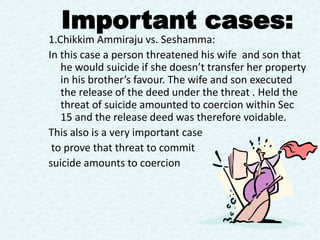 1.Chikkim Ammiraju vs. Seshamma:
In this case a person threatened his wife and son that
he would suicide if she doesn’t transfer her property
in his brother’s favour. The wife and son executed
the release of the deed under the threat . Held the
threat of suicide amounted to coercion within Sec
15 and the release deed was therefore voidable.
This also is a very important case
to prove that threat to commit
suicide amounts to coercion
Important cases:
 