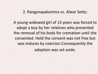 2. Ranganayakamma vs. Alwar Setty:
A young widowed girl of 13 years was forced to
adopt a boy by her relatives who prevented
the removal of his body for cremation until she
consented. Held the consent was not free but
was induces by coercion.Consequently the
adoption was set aside.
 
