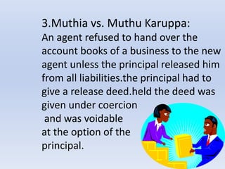 3.Muthia vs. Muthu Karuppa:
An agent refused to hand over the
account books of a business to the new
agent unless the principal released him
from all liabilities.the principal had to
give a release deed.held the deed was
given under coercion
and was voidable
at the option of the
principal.
 