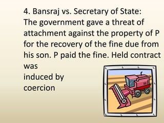 4. Bansraj vs. Secretary of State:
The government gave a threat of
attachment against the property of P
for the recovery of the fine due from
his son. P paid the fine. Held contract
was
induced by
coercion
 