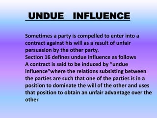 UNDUE INFLUENCE
Sometimes a party is compelled to enter into a
contract against his will as a result of unfair
persuasion by the other party.
Section 16 defines undue influence as follows
A contract is said to be induced by “undue
influence”where the relations subsisting between
the parties are such that one of the parties is in a
position to dominate the will of the other and uses
that position to obtain an unfair advantage over the
other
 