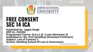 FREE CONSENT
SEC 14 ICA
ICA- The Indian Contract Act, 1872
Submitted by- Japjot Singh
ERP Id.- R41253
Programme/ Course- B.A.LL.B. 2 year (Semester 3)
Submitted to- Ms. Kriti Sanadhya (Assistant Professor)
Subject- Law of Contract 1
School- Seedling School Of Law & Governance
 