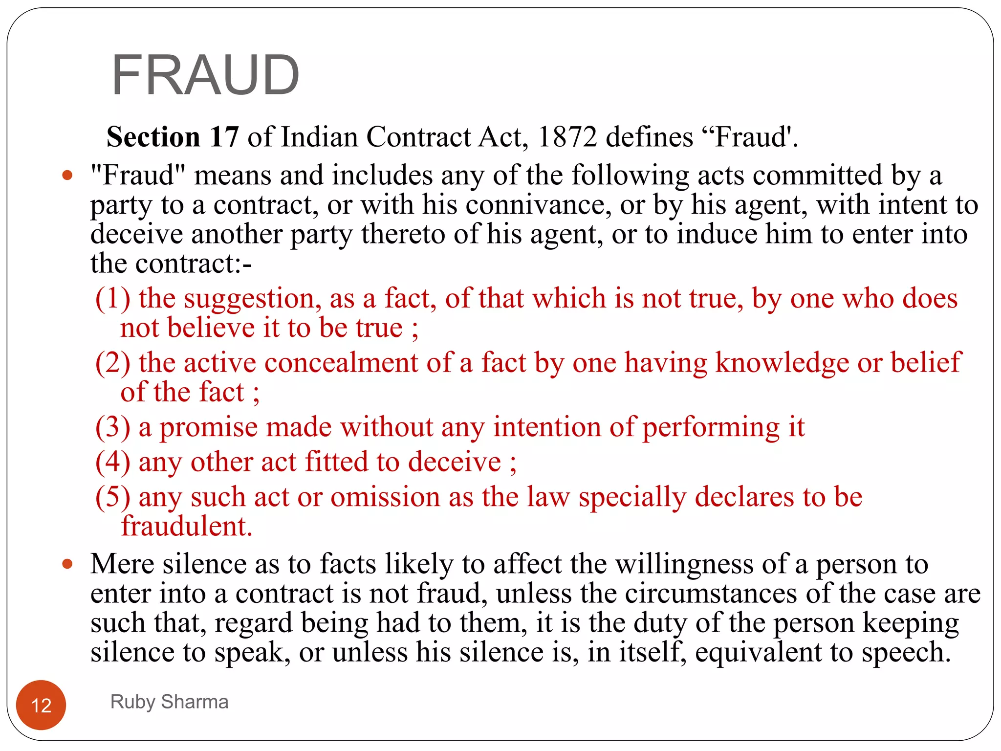 FRAUD
Ruby Sharma12
Section 17 of Indian Contract Act, 1872 defines “Fraud'.
 "Fraud" means and includes any of the following acts committed by a
party to a contract, or with his connivance, or by his agent, with intent to
deceive another party thereto of his agent, or to induce him to enter into
the contract:-
(1) the suggestion, as a fact, of that which is not true, by one who does
not believe it to be true ;
(2) the active concealment of a fact by one having knowledge or belief
of the fact ;
(3) a promise made without any intention of performing it
(4) any other act fitted to deceive ;
(5) any such act or omission as the law specially declares to be
fraudulent.
 Mere silence as to facts likely to affect the willingness of a person to
enter into a contract is not fraud, unless the circumstances of the case are
such that, regard being had to them, it is the duty of the person keeping
silence to speak, or unless his silence is, in itself, equivalent to speech.
 