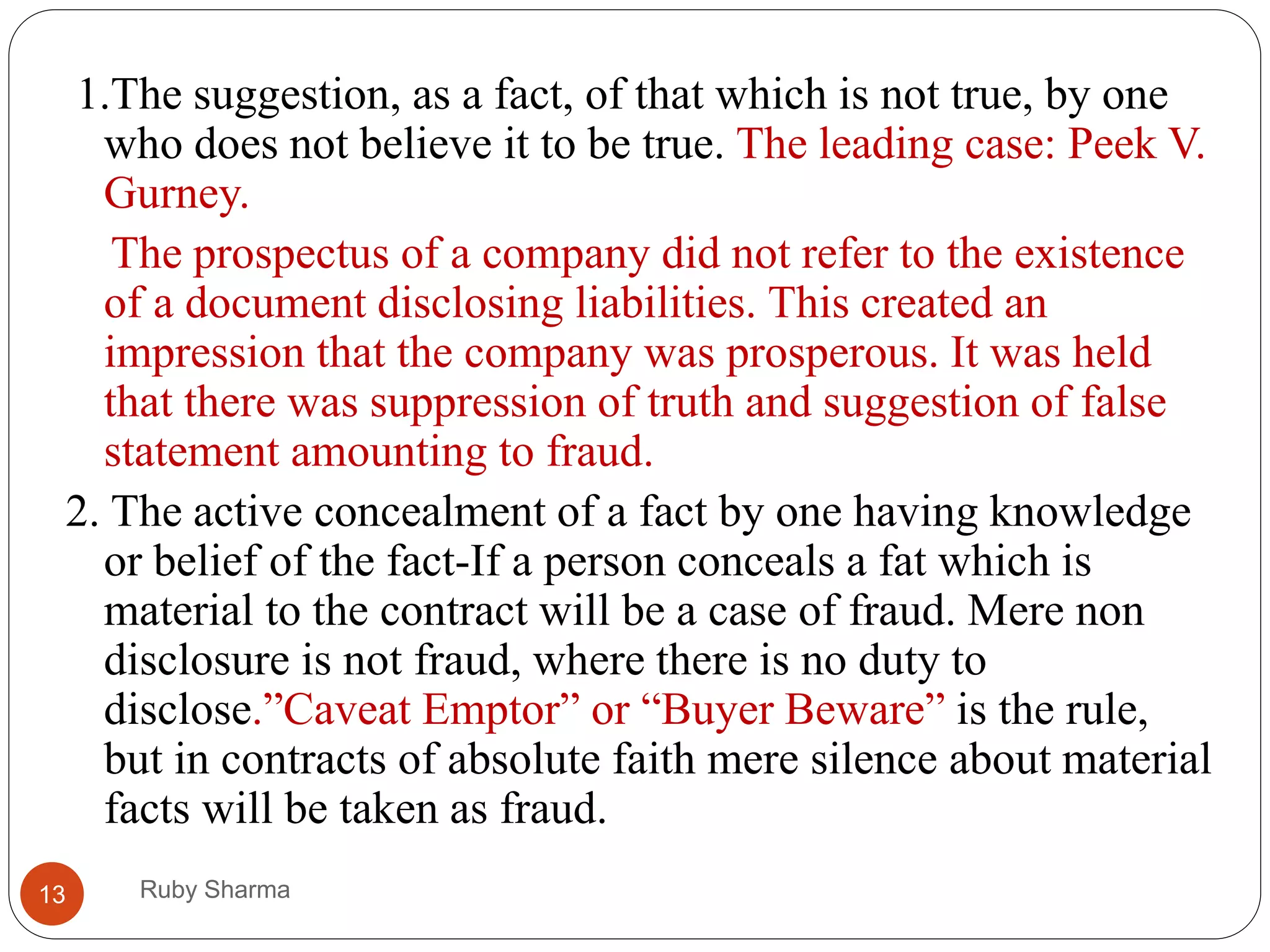 Ruby Sharma13
1.The suggestion, as a fact, of that which is not true, by one
who does not believe it to be true. The leading case: Peek V.
Gurney.
The prospectus of a company did not refer to the existence
of a document disclosing liabilities. This created an
impression that the company was prosperous. It was held
that there was suppression of truth and suggestion of false
statement amounting to fraud.
2. The active concealment of a fact by one having knowledge
or belief of the fact-If a person conceals a fat which is
material to the contract will be a case of fraud. Mere non
disclosure is not fraud, where there is no duty to
disclose.”Caveat Emptor” or “Buyer Beware” is the rule,
but in contracts of absolute faith mere silence about material
facts will be taken as fraud.
 