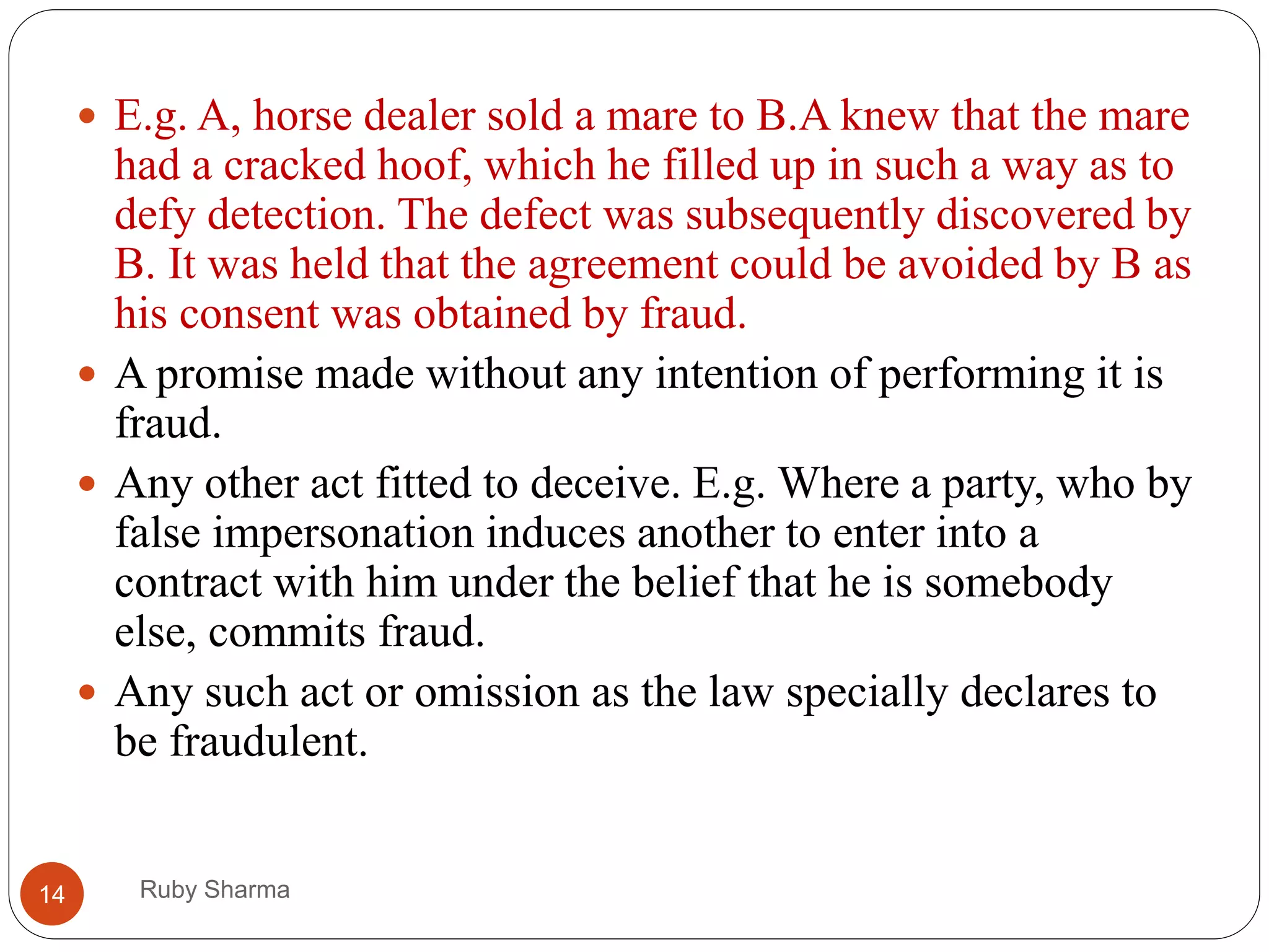 Ruby Sharma14
 E.g. A, horse dealer sold a mare to B.A knew that the mare
had a cracked hoof, which he filled up in such a way as to
defy detection. The defect was subsequently discovered by
B. It was held that the agreement could be avoided by B as
his consent was obtained by fraud.
 A promise made without any intention of performing it is
fraud.
 Any other act fitted to deceive. E.g. Where a party, who by
false impersonation induces another to enter into a
contract with him under the belief that he is somebody
else, commits fraud.
 Any such act or omission as the law specially declares to
be fraudulent.
 