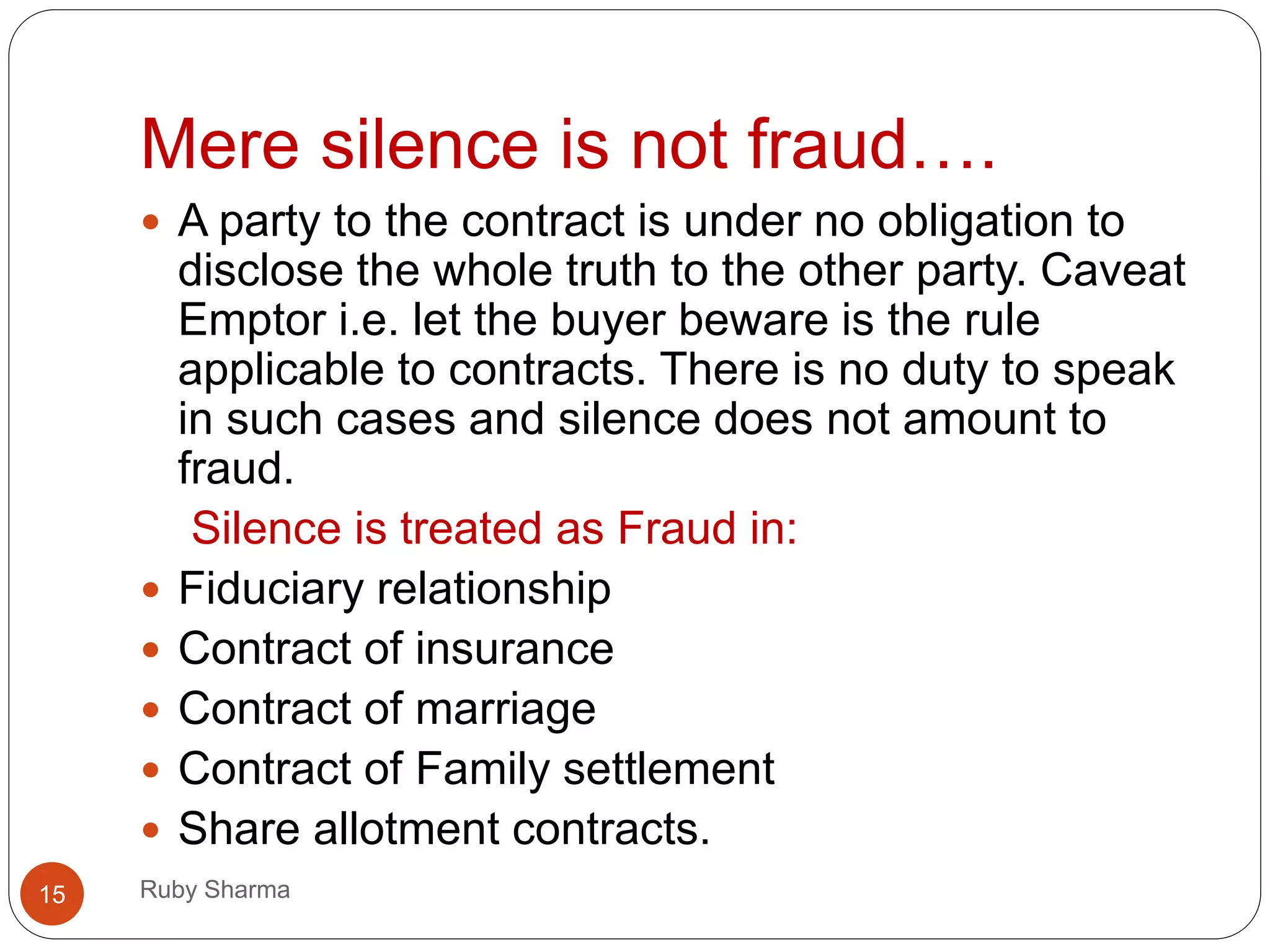 Mere silence is not fraud….
Ruby Sharma15
 A party to the contract is under no obligation to
disclose the whole truth to the other party. Caveat
Emptor i.e. let the buyer beware is the rule
applicable to contracts. There is no duty to speak
in such cases and silence does not amount to
fraud.
Silence is treated as Fraud in:
 Fiduciary relationship
 Contract of insurance
 Contract of marriage
 Contract of Family settlement
 Share allotment contracts.
 