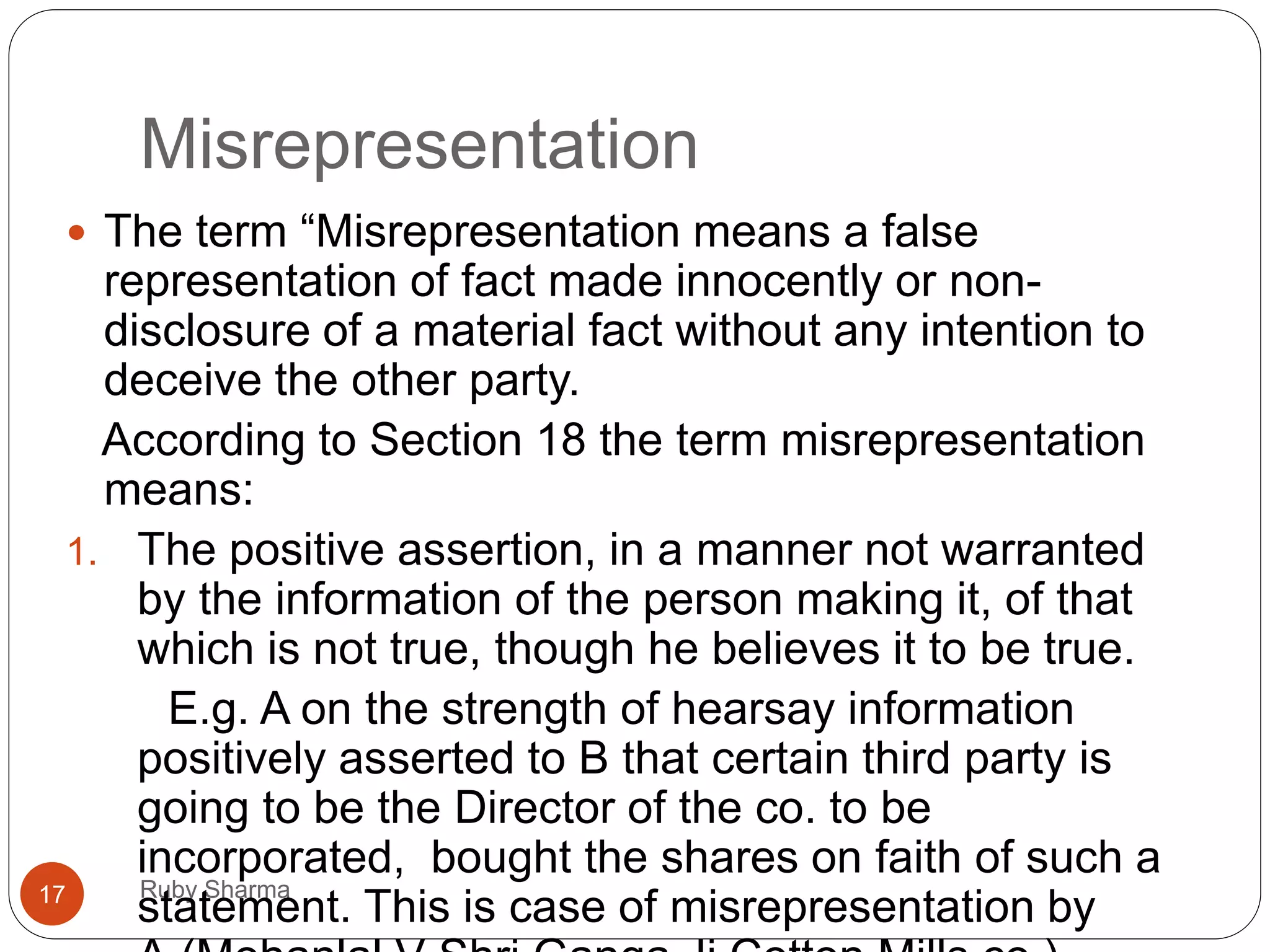 Misrepresentation
Ruby Sharma17
 The term “Misrepresentation means a false
representation of fact made innocently or non-
disclosure of a material fact without any intention to
deceive the other party.
According to Section 18 the term misrepresentation
means:
1. The positive assertion, in a manner not warranted
by the information of the person making it, of that
which is not true, though he believes it to be true.
E.g. A on the strength of hearsay information
positively asserted to B that certain third party is
going to be the Director of the co. to be
incorporated, bought the shares on faith of such a
statement. This is case of misrepresentation by
 