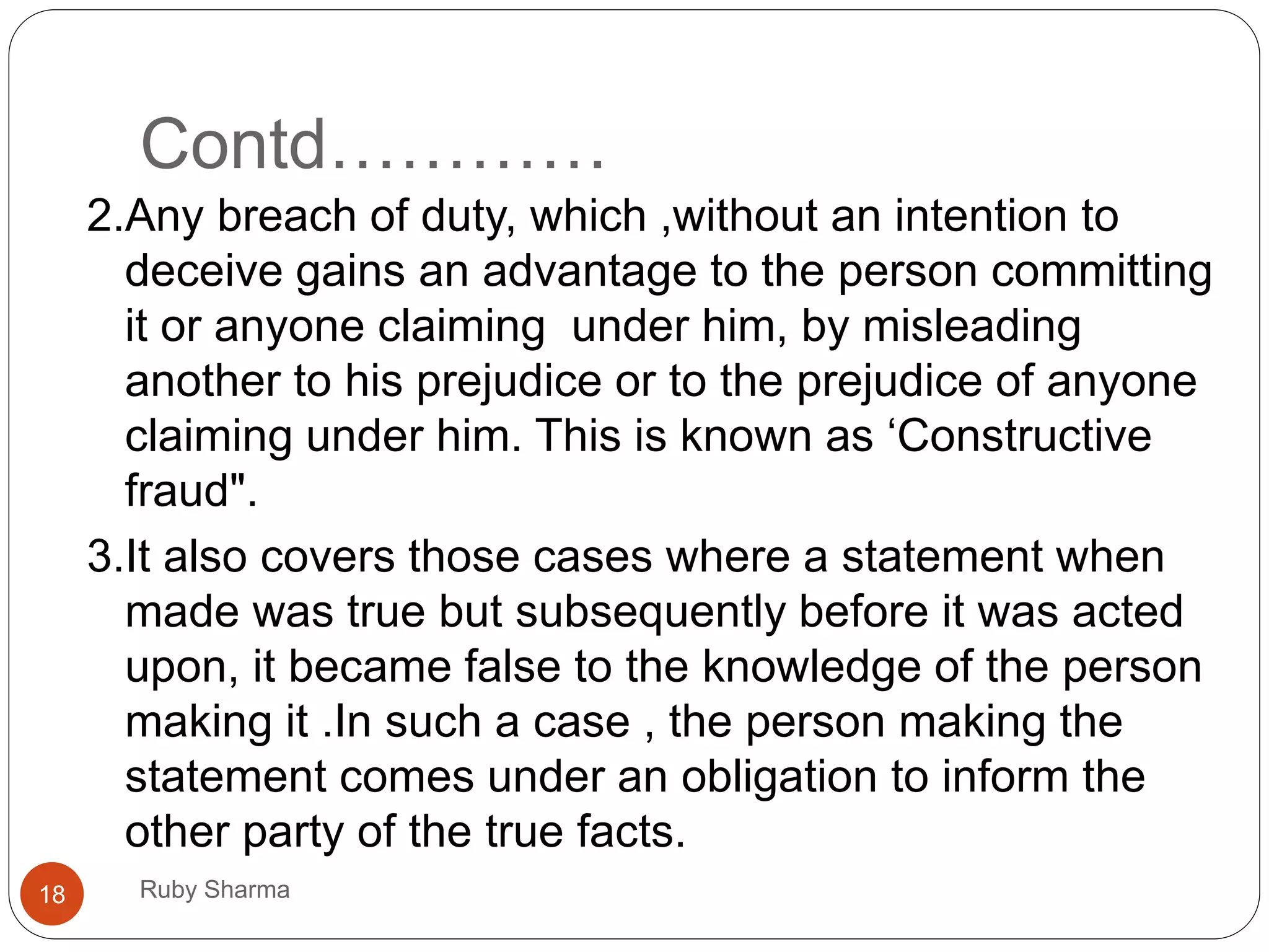 Contd…………
Ruby Sharma18
2.Any breach of duty, which ,without an intention to
deceive gains an advantage to the person committing
it or anyone claiming under him, by misleading
another to his prejudice or to the prejudice of anyone
claiming under him. This is known as ‘Constructive
fraud".
3.It also covers those cases where a statement when
made was true but subsequently before it was acted
upon, it became false to the knowledge of the person
making it .In such a case , the person making the
statement comes under an obligation to inform the
other party of the true facts.
 