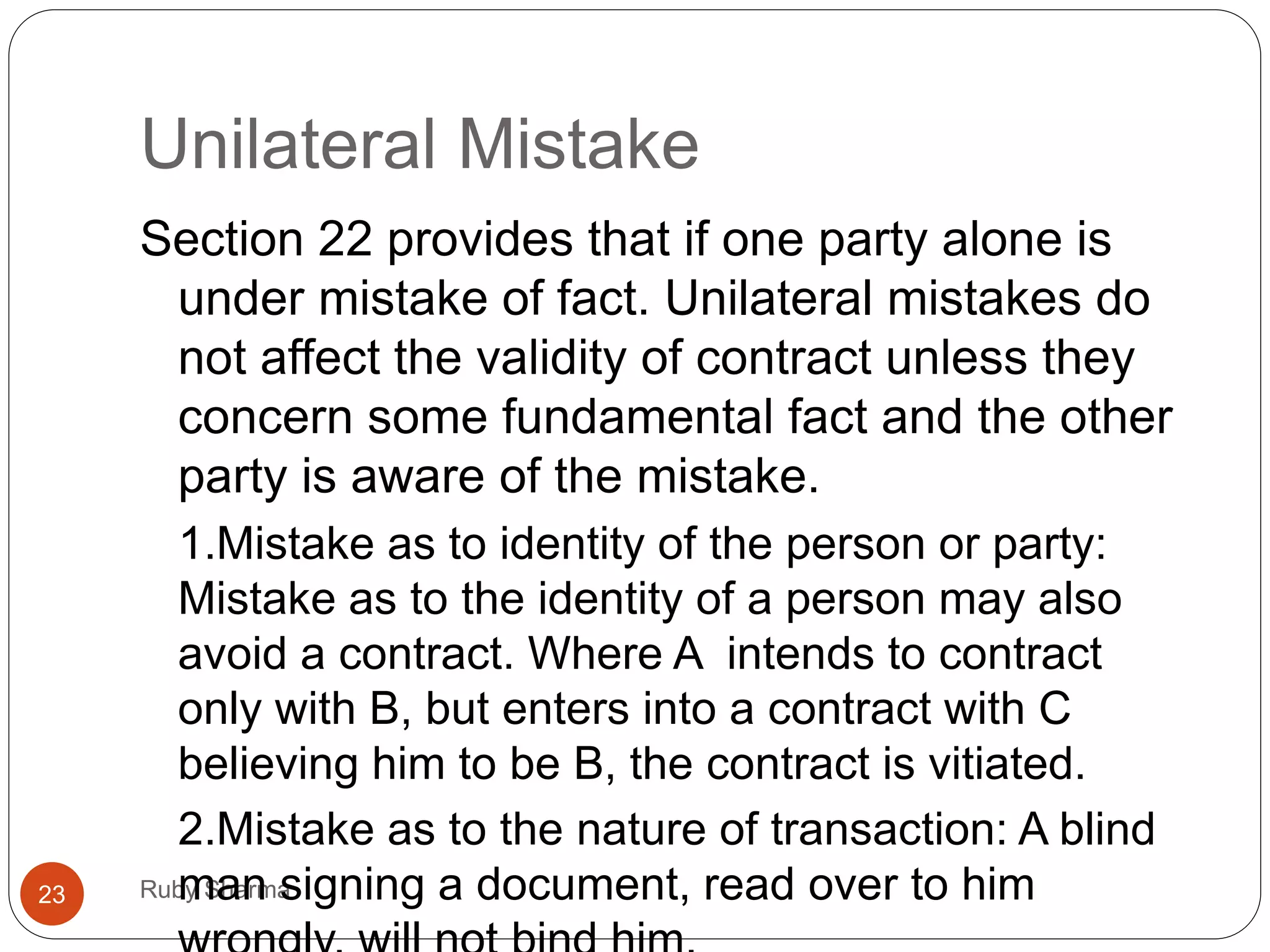 Unilateral Mistake
Ruby Sharma23
Section 22 provides that if one party alone is
under mistake of fact. Unilateral mistakes do
not affect the validity of contract unless they
concern some fundamental fact and the other
party is aware of the mistake.
1.Mistake as to identity of the person or party:
Mistake as to the identity of a person may also
avoid a contract. Where A intends to contract
only with B, but enters into a contract with C
believing him to be B, the contract is vitiated.
2.Mistake as to the nature of transaction: A blind
man signing a document, read over to him
 
