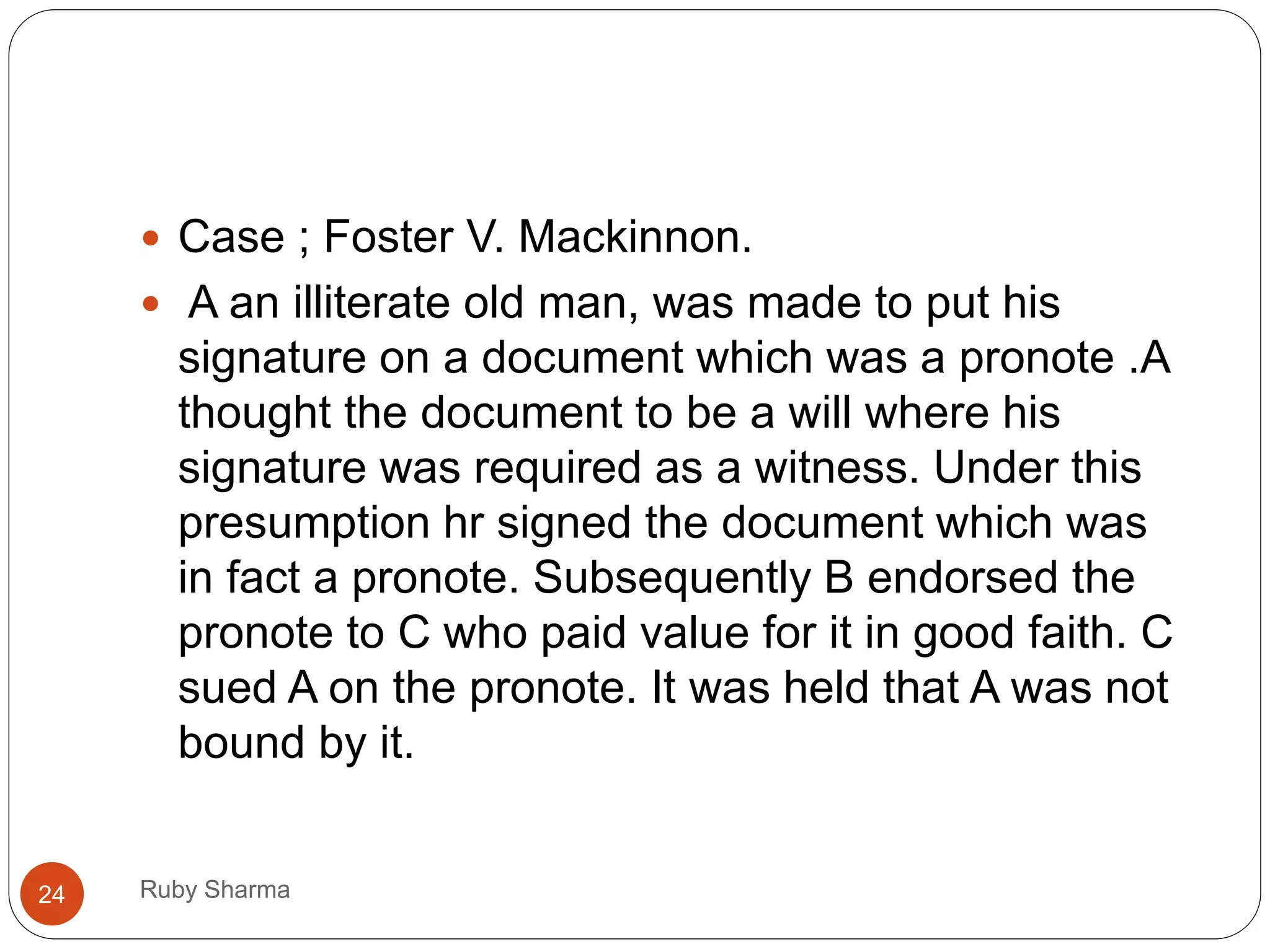 Ruby Sharma24
 Case ; Foster V. Mackinnon.
 A an illiterate old man, was made to put his
signature on a document which was a pronote .A
thought the document to be a will where his
signature was required as a witness. Under this
presumption hr signed the document which was
in fact a pronote. Subsequently B endorsed the
pronote to C who paid value for it in good faith. C
sued A on the pronote. It was held that A was not
bound by it.
 