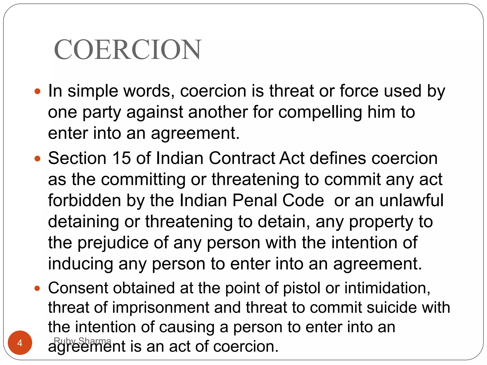 COERCION
 In simple words, coercion is threat or force used by
one party against another for compelling him to
enter into an agreement.
 Section 15 of Indian Contract Act defines coercion
as the committing or threatening to commit any act
forbidden by the Indian Penal Code or an unlawful
detaining or threatening to detain, any property to
the prejudice of any person with the intention of
inducing any person to enter into an agreement.
 Consent obtained at the point of pistol or intimidation,
threat of imprisonment and threat to commit suicide with
the intention of causing a person to enter into an
agreement is an act of coercion.4 Ruby Sharma
 