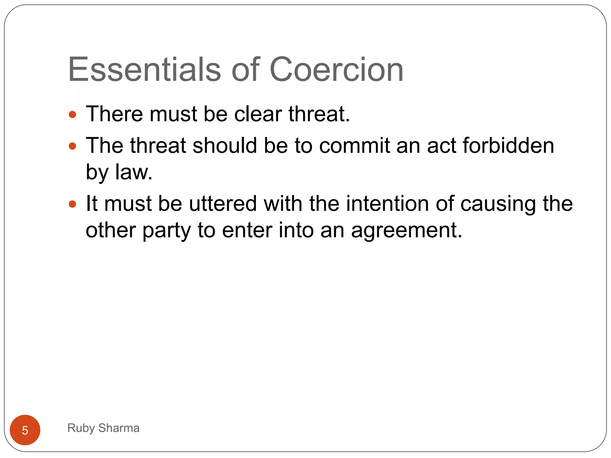 Essentials of Coercion
 There must be clear threat.
 The threat should be to commit an act forbidden
by law.
 It must be uttered with the intention of causing the
other party to enter into an agreement.
5 Ruby Sharma
 