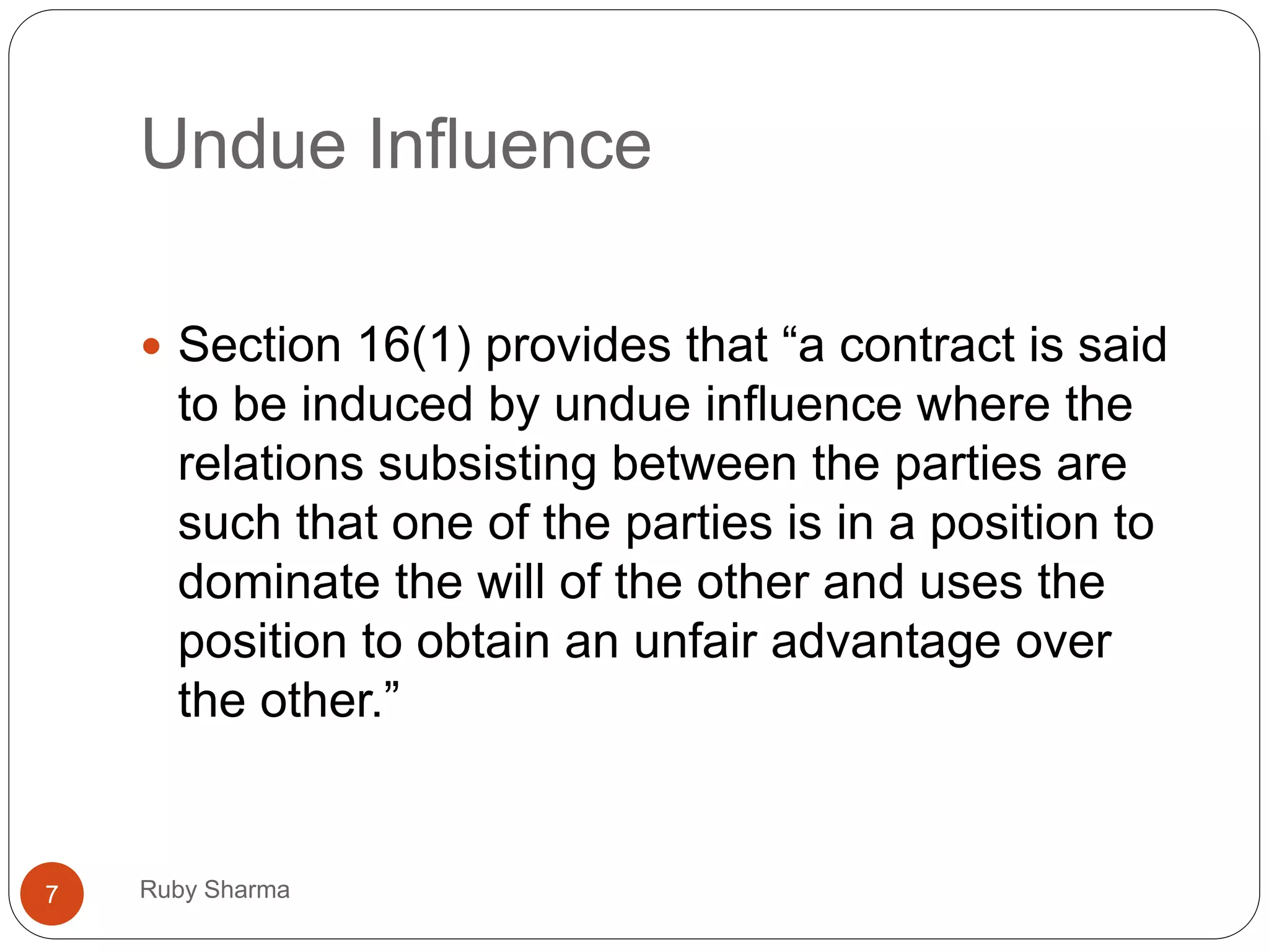 Undue Influence
 Section 16(1) provides that “a contract is said
to be induced by undue influence where the
relations subsisting between the parties are
such that one of the parties is in a position to
dominate the will of the other and uses the
position to obtain an unfair advantage over
the other.”
7 Ruby Sharma
 