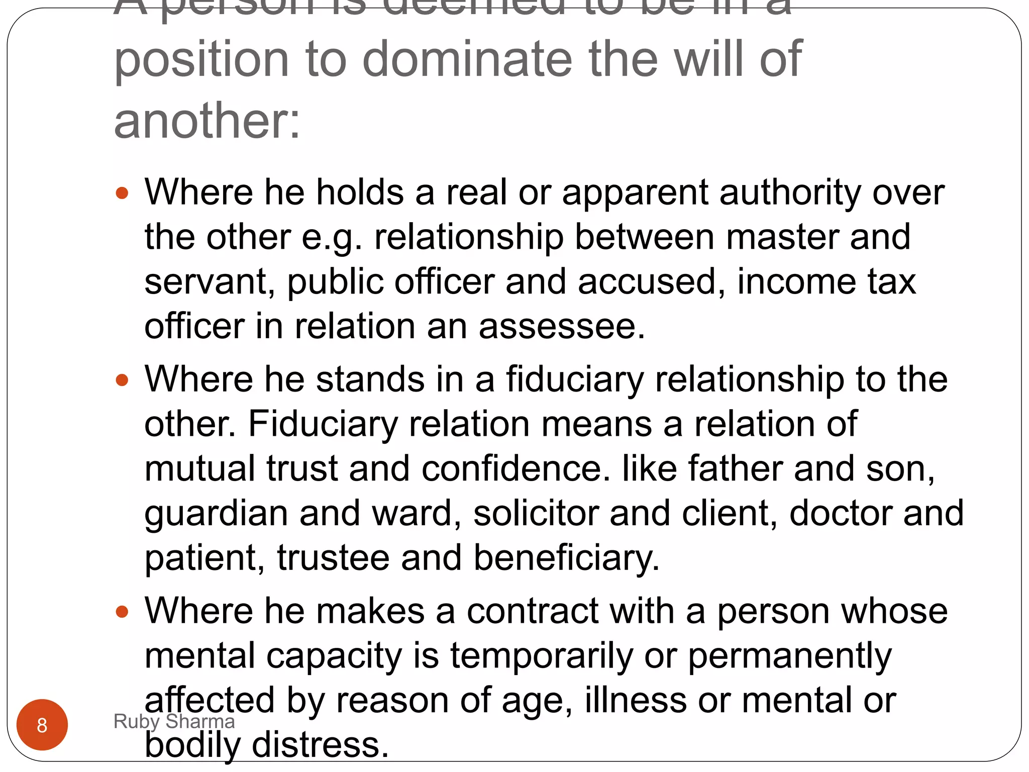 A person is deemed to be in a
position to dominate the will of
another:
 Where he holds a real or apparent authority over
the other e.g. relationship between master and
servant, public officer and accused, income tax
officer in relation an assessee.
 Where he stands in a fiduciary relationship to the
other. Fiduciary relation means a relation of
mutual trust and confidence. like father and son,
guardian and ward, solicitor and client, doctor and
patient, trustee and beneficiary.
 Where he makes a contract with a person whose
mental capacity is temporarily or permanently
affected by reason of age, illness or mental or
bodily distress.
8 Ruby Sharma
 