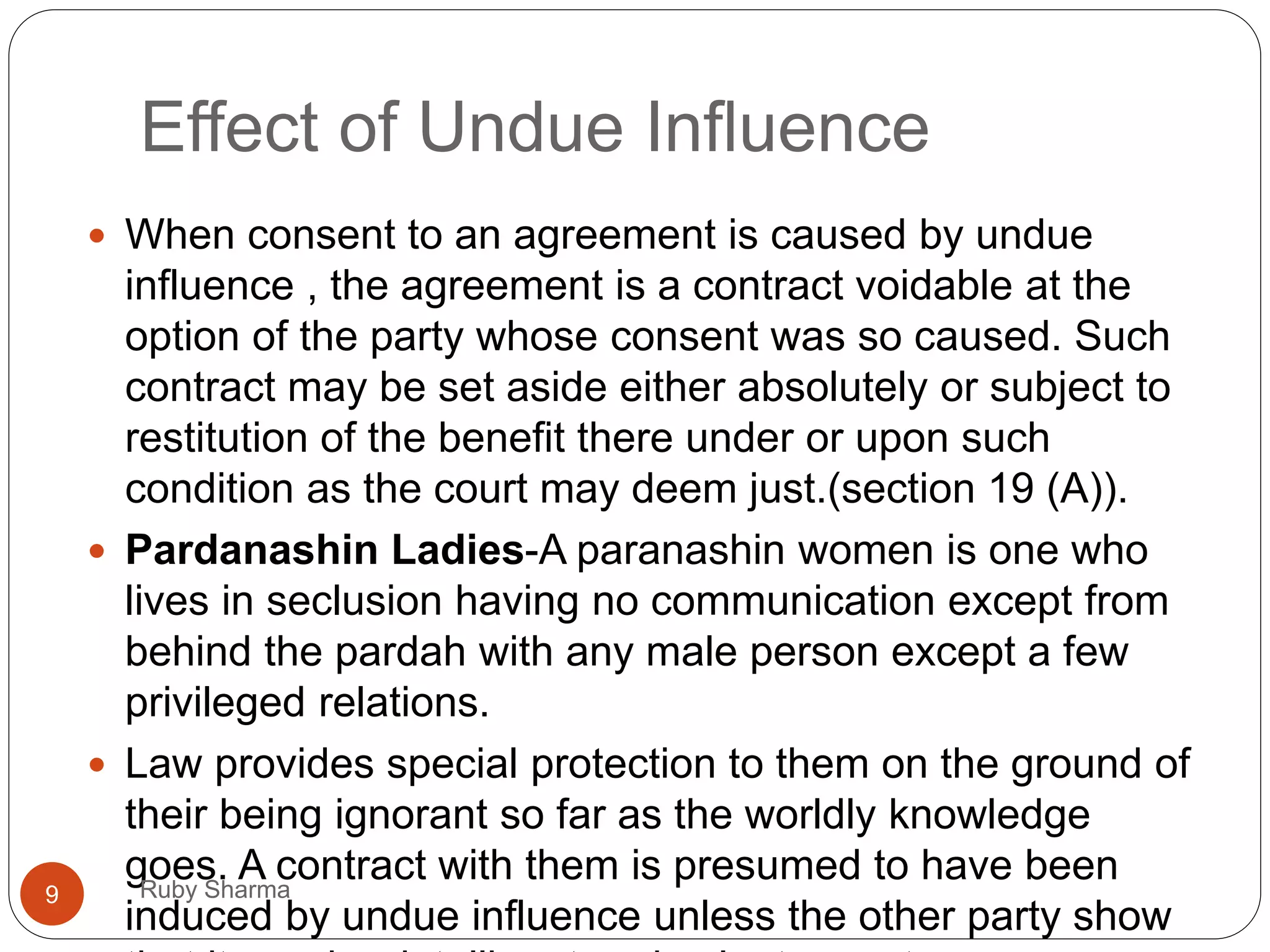 Effect of Undue Influence
 When consent to an agreement is caused by undue
influence , the agreement is a contract voidable at the
option of the party whose consent was so caused. Such
contract may be set aside either absolutely or subject to
restitution of the benefit there under or upon such
condition as the court may deem just.(section 19 (A)).
 Pardanashin Ladies-A paranashin women is one who
lives in seclusion having no communication except from
behind the pardah with any male person except a few
privileged relations.
 Law provides special protection to them on the ground of
their being ignorant so far as the worldly knowledge
goes. A contract with them is presumed to have been
induced by undue influence unless the other party show
9 Ruby Sharma
 