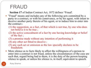 FRAUD
Ruby Sharma12
Section 17 of Indian Contract Act, 1872 defines “Fraud'.
 "Fraud" means and includes any of the following acts committed by a
party to a contract, or with his connivance, or by his agent, with intent to
deceive another party thereto of his agent, or to induce him to enter into
the contract:-
(1) the suggestion, as a fact, of that which is not true, by one who does
not believe it to be true ;
(2) the active concealment of a fact by one having knowledge or belief
of the fact ;
(3) a promise made without any intention of performing it
(4) any other act fitted to deceive ;
(5) any such act or omission as the law specially declares to be
fraudulent.
 Mere silence as to facts likely to affect the willingness of a person to
enter into a contract is not fraud, unless the circumstances of the case are
such that, regard being had to them, it is the duty of the person keeping
silence to speak, or unless his silence is, in itself, equivalent to speech.
 