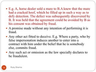 Ruby Sharma14
 E.g. A, horse dealer sold a mare to B.A knew that the mare
had a cracked hoof, which he filled up in such a way as to
defy detection. The defect was subsequently discovered by
B. It was held that the agreement could be avoided by B as
his consent was obtained by fraud.
 A promise made without any intention of performing it is
fraud.
 Any other act fitted to deceive. E.g. Where a party, who by
false impersonation induces another to enter into a
contract with him under the belief that he is somebody
else, commits fraud.
 Any such act or omission as the law specially declares to
be fraudulent.
 
