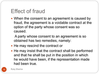 Effect of fraud
Ruby Sharma16
 When the consent to an agreement is caused by
fraud, the agreement is a voidable contract at the
option of the party whose consent was so
caused.
A party whose consent to an agreement is so
obtained has two remedies, namely:
 He may rescind the contract or
 He may insist that the contract shall be performed
and that he shall be put in the position in which
he would have been, if the representation made
had been true.
 
